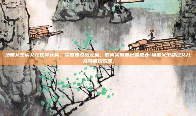 汤唯父亲谈女儿在韩获奖，荣誉是过眼云烟，做真实的自己最重要-汤唯父亲回应女儿在韩多次获奖