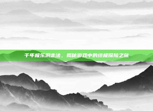 千年极乐洞走法,揭秘游戏中的终极探险之旅