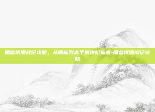 魔兽伏魔战记攻略，从萌新到高手的进阶指南-魔兽伏魔战记攻略