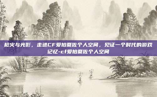 枪火与光影，走进CF爱拍夏佐个人空间，见证一个时代的游戏记忆-cf爱拍夏佐个人空间