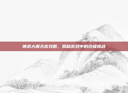 神武大闹天宫攻略，揭秘游戏中的终极挑战