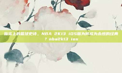 指尖上的篮球史诗，NBA 2K13 iOS版为何成为永恒的经典？nba2k13 ios