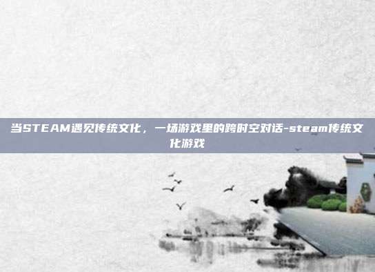 当STEAM遇见传统文化，一场游戏里的跨时空对话-steam传统文化游戏