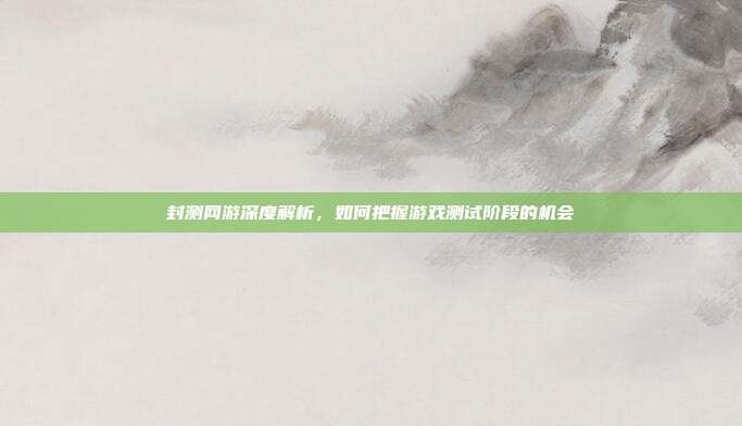 封测网游深度解析,如何把握游戏测试阶段的机会