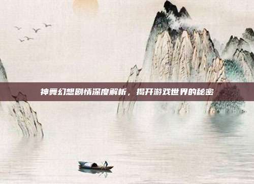 神舞幻想剧情深度解析,揭开游戏世界的秘密