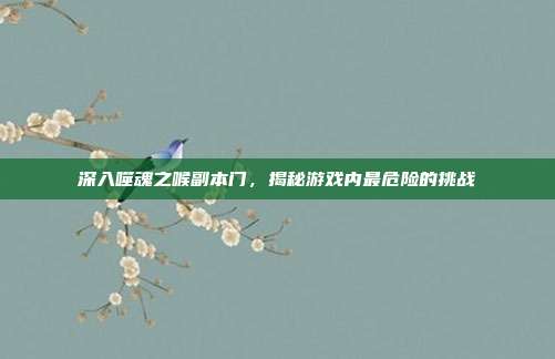 深入噬魂之喉副本门,揭秘游戏内最危险的挑战