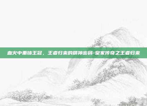 血火中重铸王冠，王者归来的精神密码-皇家传奇之王者归来