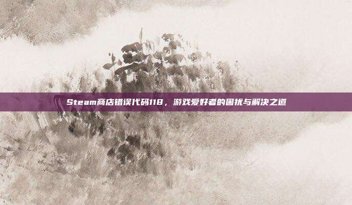 Steam商店错误代码118,游戏爱好者的困扰与解决之道