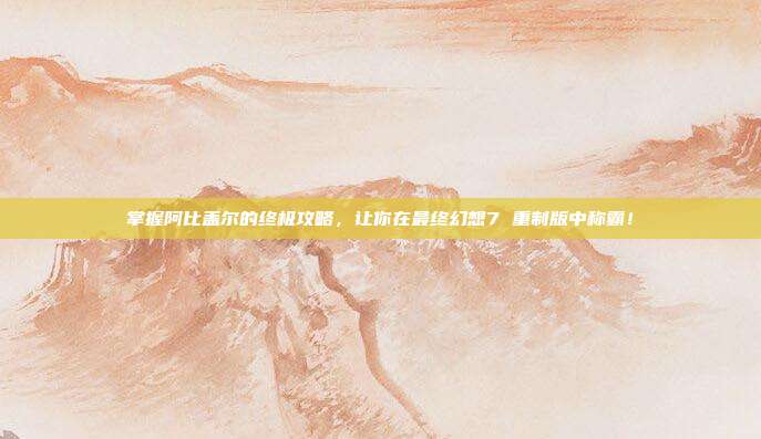 掌握阿比盖尔的终极攻略,让你在最终幻想7 重制版中称霸!