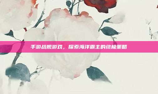 手游战舰游戏，探索海洋霸主的终极策略