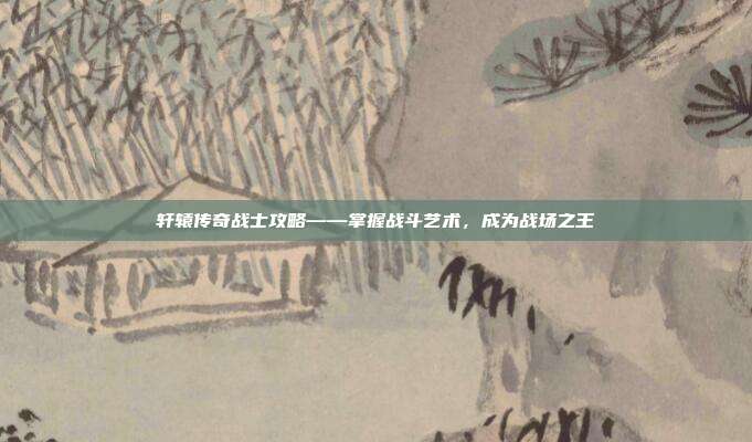 轩辕传奇战士攻略——掌握战斗艺术,成为战场之王