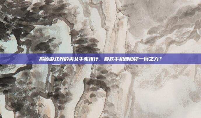 揭秘游戏界的美女手机排行,哪款手机能助你一臂之力?