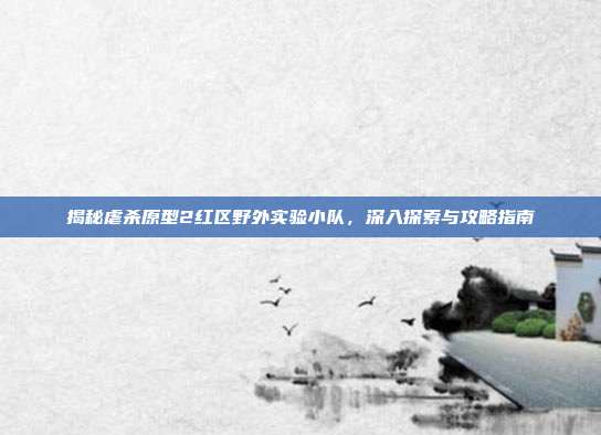 揭秘虐杀原型2红区野外实验小队,深入探索与攻略指南