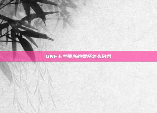 DNF卡兰蒂斯的委托怎么融合