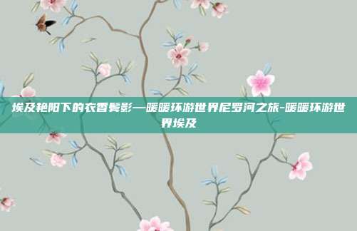 埃及艳阳下的衣香鬓影—暖暖环游世界尼罗河之旅-暖暖环游世界埃及