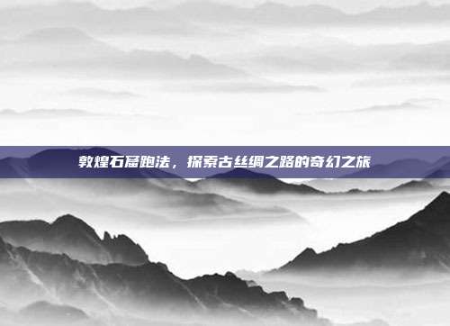 敦煌石窟跑法,探索古丝绸之路的奇幻之旅
