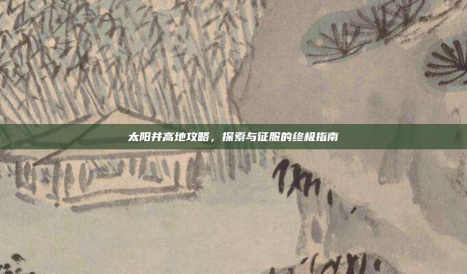 太阳井高地攻略，探索与征服的终极指南