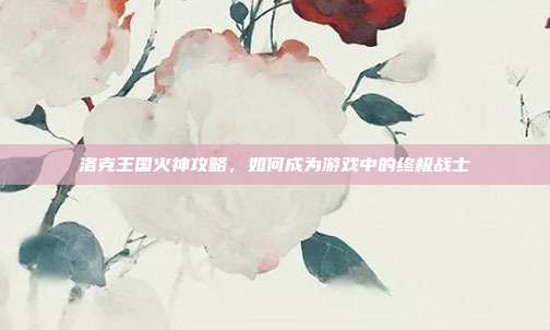 洛克王国火神攻略,如何成为游戏中的终极战士