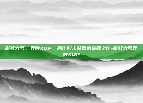 彩虹六号，异种XGP，合作射击游戏的破壁之作-彩虹六号异种XGP