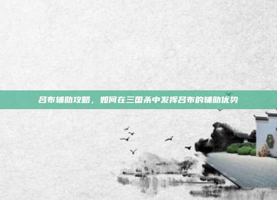 吕布辅助攻略,如何在三国杀中发挥吕布的辅助优势
