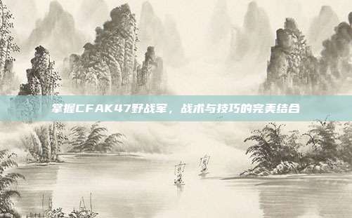 掌握CFAK47野战军，战术与技巧的完美结合