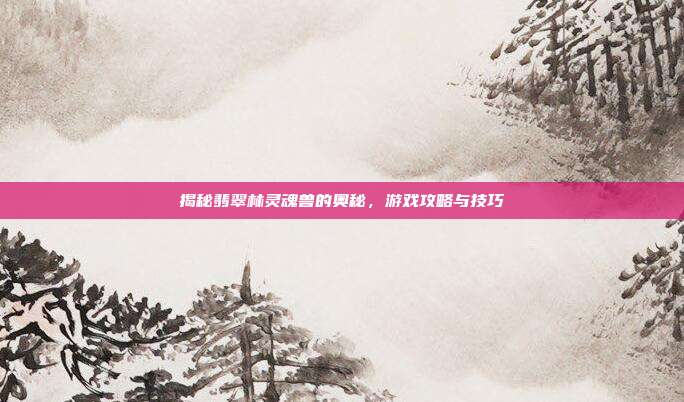 揭秘翡翠林灵魂兽的奥秘,游戏攻略与技巧