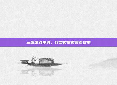 三国游戏小说,穿越时空的智谋较量