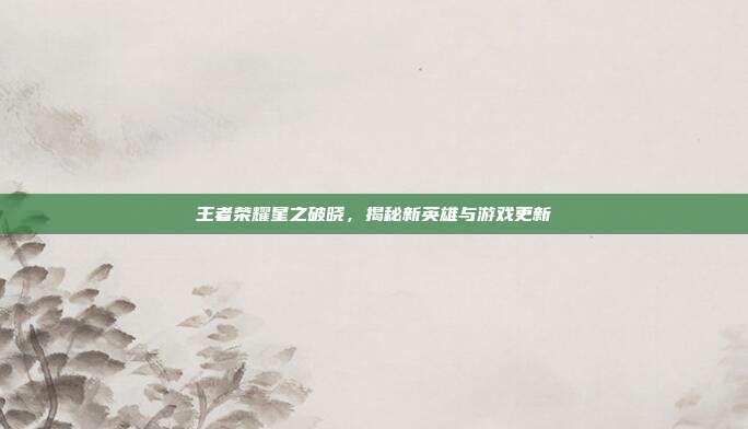 王者荣耀星之破晓,揭秘新英雄与游戏更新