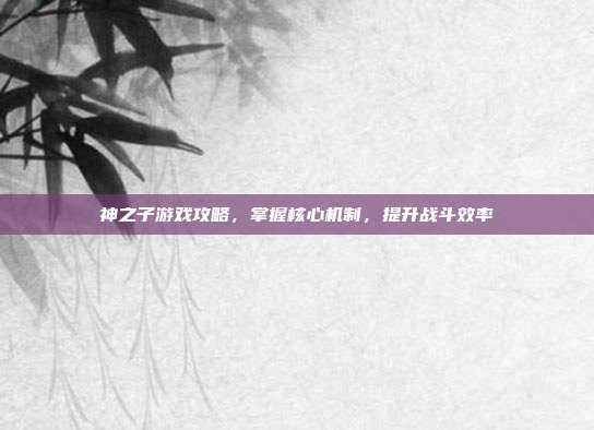 神之子游戏攻略,掌握核心机制,提升战斗效率