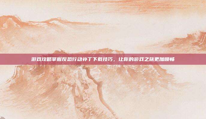游戏攻略掌握反恐行动补丁下载技巧,让你的游戏之旅更加顺畅