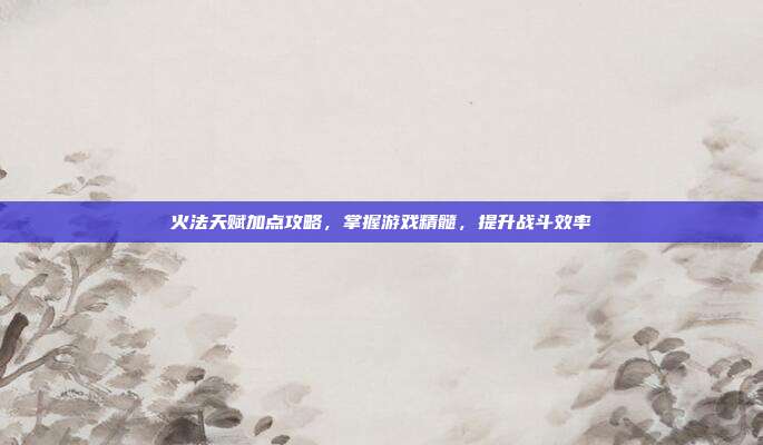 火法天赋加点攻略,掌握游戏精髓,提升战斗效率