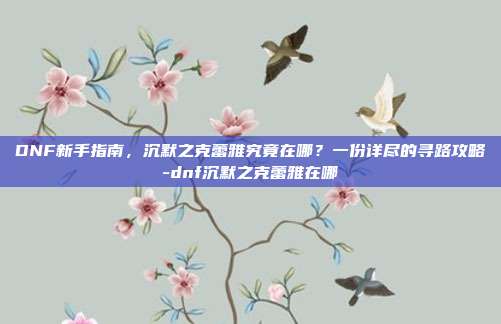 DNF新手指南，沉默之克蕾雅究竟在哪？一份详尽的寻路攻略-dnf沉默之克蕾雅在哪