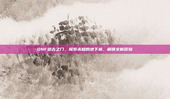 DNF远古之门,探索未知的地下城,解锁全新冒险