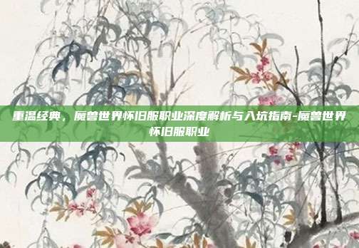 重温经典，魔兽世界怀旧服职业深度解析与入坑指南-魔兽世界怀旧服职业