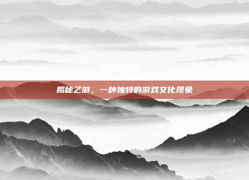 揭秘乙游，一种独特的游戏文化现象