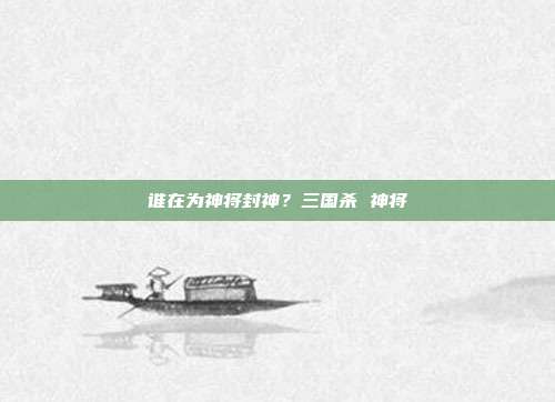 谁在为神将封神？三国杀 神将