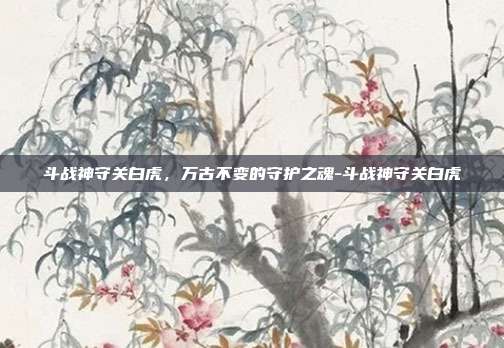 斗战神守关白虎，万古不变的守护之魂-斗战神守关白虎