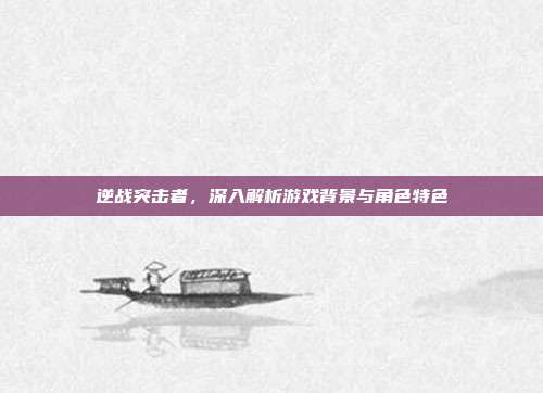 逆战突击者，深入解析游戏背景与角色特色