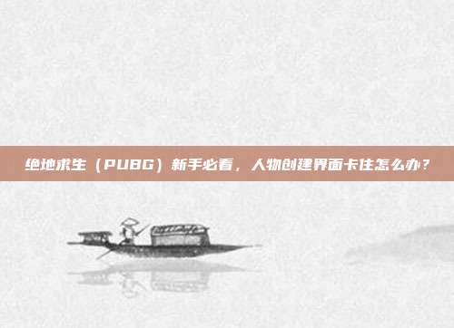 绝地求生（PUBG）新手必看，人物创建界面卡住怎么办？