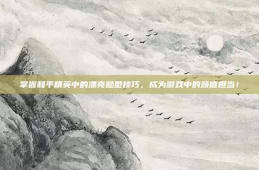 掌握和平精英中的漂亮脸型技巧，成为游戏中的颜值担当！