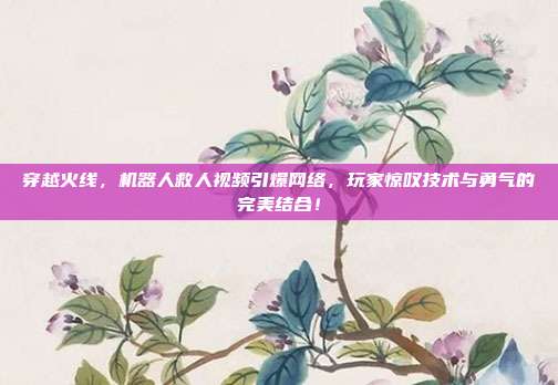 穿越火线，机器人救人视频引爆网络，玩家惊叹技术与勇气的完美结合！