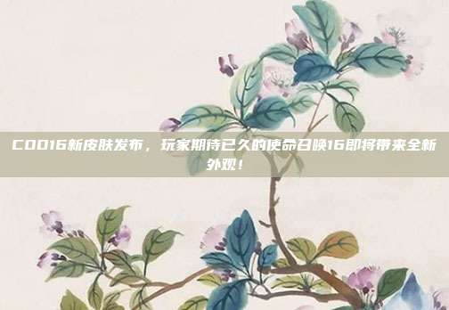 COD16新皮肤发布，玩家期待已久的使命召唤16即将带来全新外观！