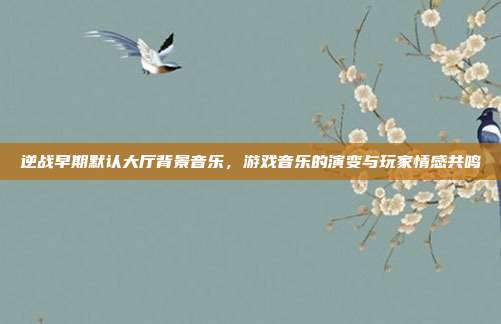 逆战早期默认大厅背景音乐，游戏音乐的演变与玩家情感共鸣