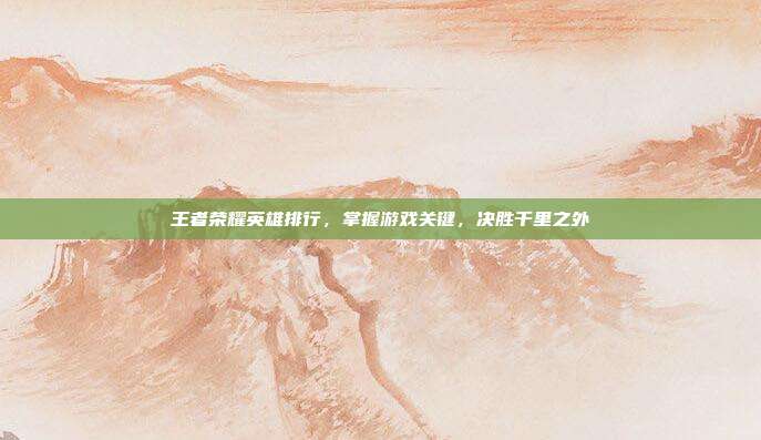 王者荣耀英雄排行，掌握游戏关键，决胜千里之外