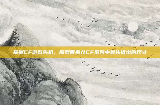 掌握CF游戏先机，探索香奈儿CF系列中最先推出的尺寸