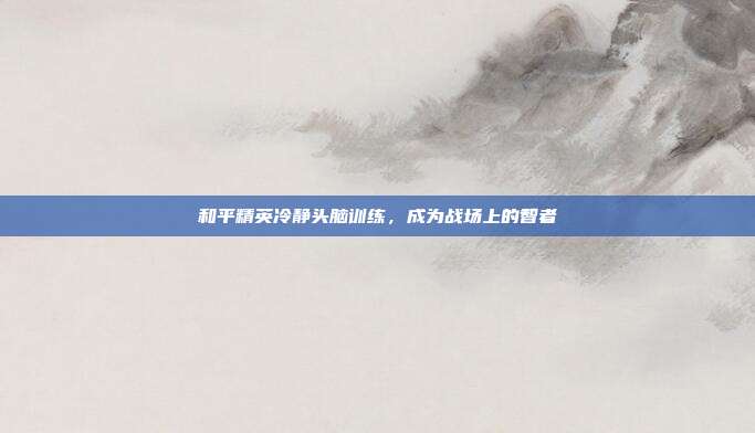 和平精英冷静头脑训练，成为战场上的智者