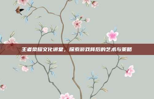 王者荣耀文化讲堂，探索游戏背后的艺术与策略