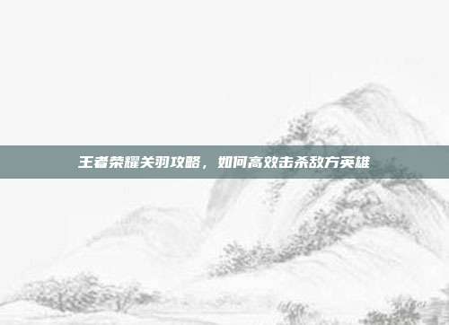 王者荣耀关羽攻略，如何高效击杀敌方英雄