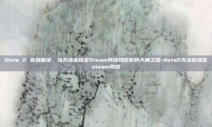 Dota 2 连接困境，当无法连接至Steam网络挡住你的天梯之路-dota2无法连接至steam网络