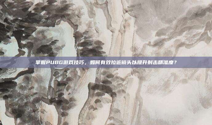 掌握PUBG游戏技巧，如何有效拉近镜头以提升射击精准度？